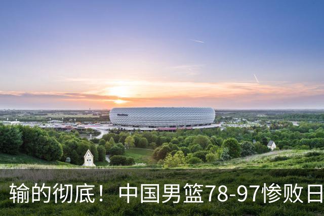 输的彻底！中国男篮78-97惨败日本，无缘决赛！外线崩盘+篮板被爆
